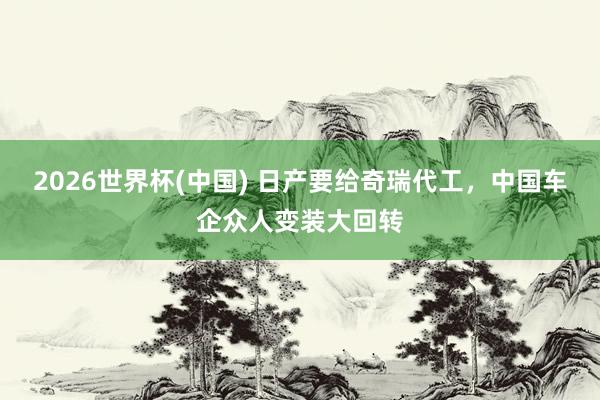 2026世界杯(中国) 日产要给奇瑞代工，中国车企众人变